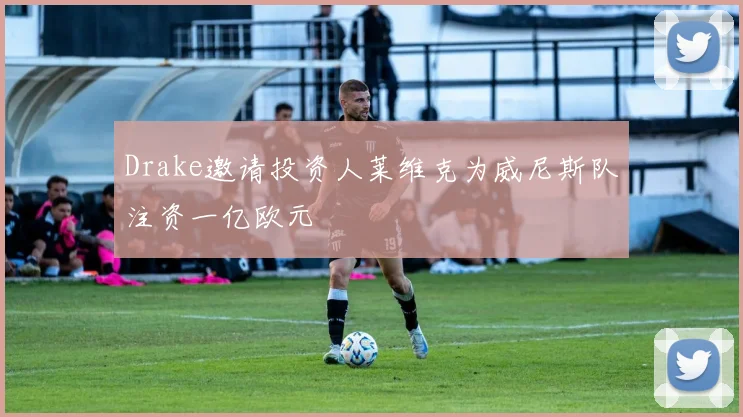 Drake邀请投资人莱维克为威尼斯队注资一亿欧元