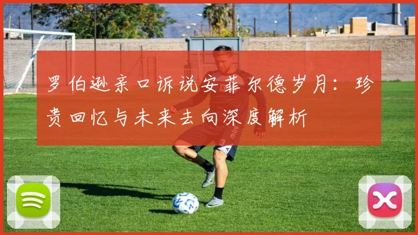 罗伯逊亲口诉说安菲尔德岁月：珍贵回忆与未来去向深度解析