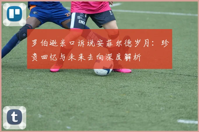 罗伯逊亲口诉说安菲尔德岁月:珍贵回忆与未来去向深度解析