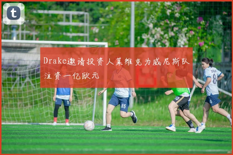 Drake邀请投资人莱维克为威尼斯队注资一亿欧元