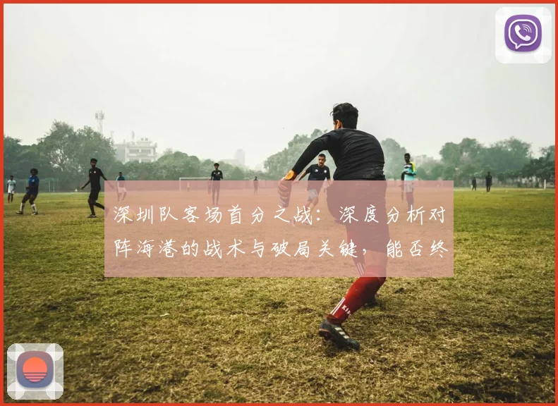 深圳队客场首分之战:深度分析对阵海港的战术与破局关键,能否终结不胜纪录?