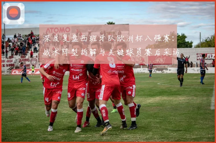 深度复盘西班牙队欧洲杯八强赛：战术阵型拆解与关键球员赛后采访全记录